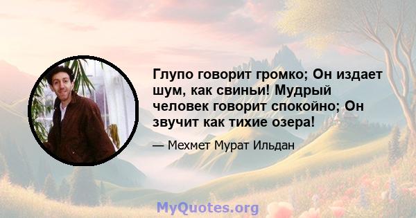 Глупо говорит громко; Он издает шум, как свиньи! Мудрый человек говорит спокойно; Он звучит как тихие озера!