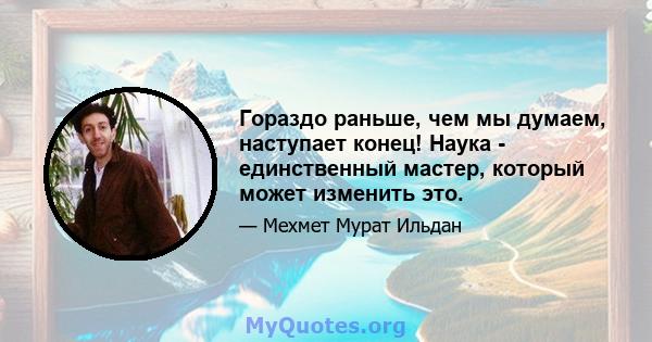 Гораздо раньше, чем мы думаем, наступает конец! Наука - единственный мастер, который может изменить это.