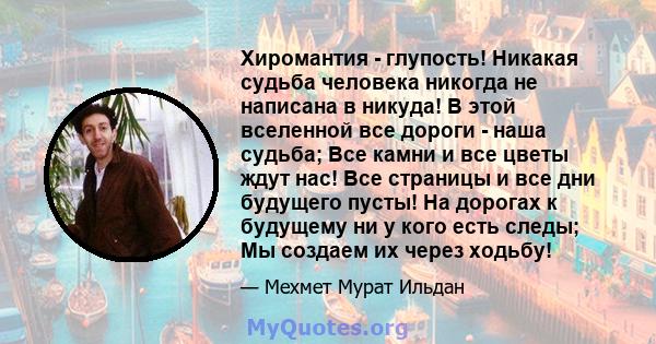 Хиромантия - глупость! Никакая судьба человека никогда не написана в никуда! В этой вселенной все дороги - наша судьба; Все камни и все цветы ждут нас! Все страницы и все дни будущего пусты! На дорогах к будущему ни у