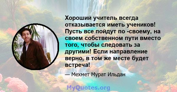 Хороший учитель всегда отказывается иметь учеников! Пусть все пойдут по -своему, на своем собственном пути вместо того, чтобы следовать за другими! Если направление верно, в том же месте будет встреча!