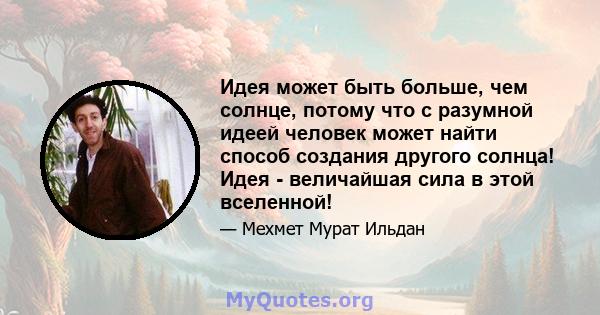 Идея может быть больше, чем солнце, потому что с разумной идеей человек может найти способ создания другого солнца! Идея - величайшая сила в этой вселенной!