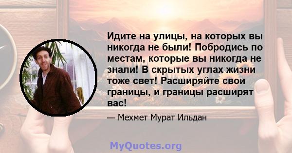 Идите на улицы, на которых вы никогда не были! Побродись по местам, которые вы никогда не знали! В скрытых углах жизни тоже свет! Расширяйте свои границы, и границы расширят вас!