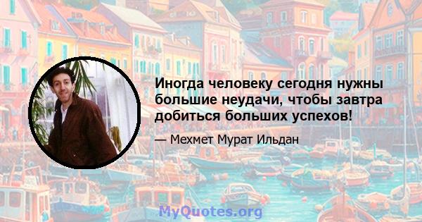 Иногда человеку сегодня нужны большие неудачи, чтобы завтра добиться больших успехов!