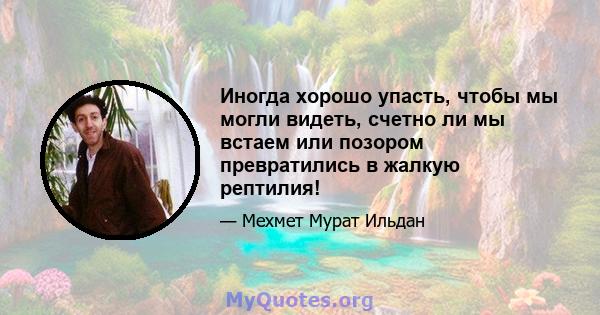 Иногда хорошо упасть, чтобы мы могли видеть, счетно ли мы встаем или позором превратились в жалкую рептилия!