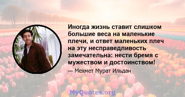 Иногда жизнь ставит слишком большие веса на маленькие плечи, и ответ маленьких плеч на эту несправедливость замечательна: нести бремя с мужеством и достоинством!