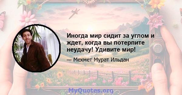 Иногда мир сидит за углом и ждет, когда вы потерпите неудачу! Удивите мир!