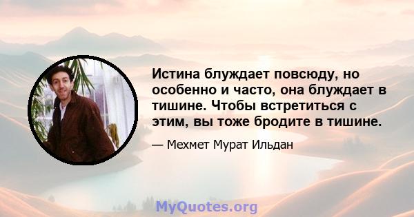 Истина блуждает повсюду, но особенно и часто, она блуждает в тишине. Чтобы встретиться с этим, вы тоже бродите в тишине.