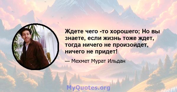 Ждете чего -то хорошего; Но вы знаете, если жизнь тоже ждет, тогда ничего не произойдет, ничего не придет!