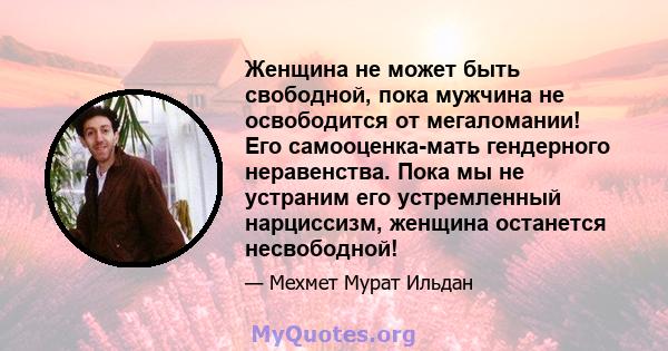 Женщина не может быть свободной, пока мужчина не освободится от мегаломании! Его самооценка-мать гендерного неравенства. Пока мы не устраним его устремленный нарциссизм, женщина останется несвободной!