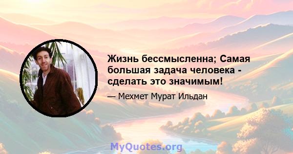 Жизнь бессмысленна; Самая большая задача человека - сделать это значимым!