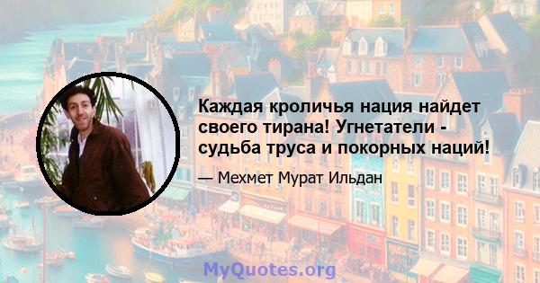 Каждая кроличья нация найдет своего тирана! Угнетатели - судьба труса и покорных наций!