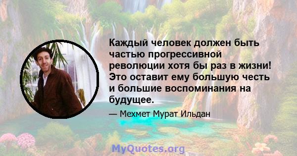 Каждый человек должен быть частью прогрессивной революции хотя бы раз в жизни! Это оставит ему большую честь и большие воспоминания на будущее.