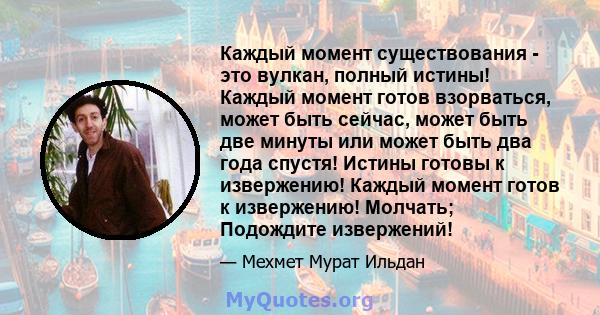 Каждый момент существования - это вулкан, полный истины! Каждый момент готов взорваться, может быть сейчас, может быть две минуты или может быть два года спустя! Истины готовы к извержению! Каждый момент готов к