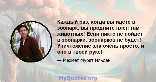 Каждый раз, когда вы идете в зоопарк, вы продлите плен там животных! Если никто не пойдет в зоопарки, зоопарков не будет! Уничтожение зла очень просто, и оно в твоей руке!