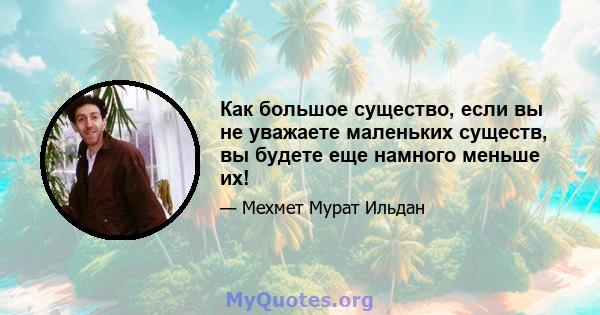 Как большое существо, если вы не уважаете маленьких существ, вы будете еще намного меньше их!