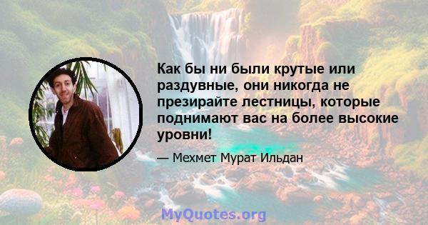 Как бы ни были крутые или раздувные, они никогда не презирайте лестницы, которые поднимают вас на более высокие уровни!