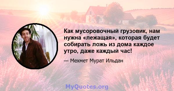 Как мусоровочный грузовик, нам нужна «лежащая», которая будет собирать ложь из дома каждое утро, даже каждый час!