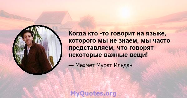 Когда кто -то говорит на языке, которого мы не знаем, мы часто представляем, что говорят некоторые важные вещи!