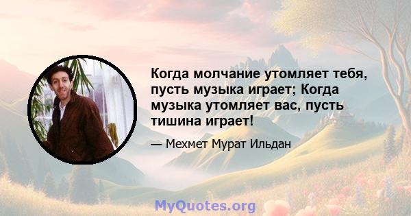 Когда молчание утомляет тебя, пусть музыка играет; Когда музыка утомляет вас, пусть тишина играет!