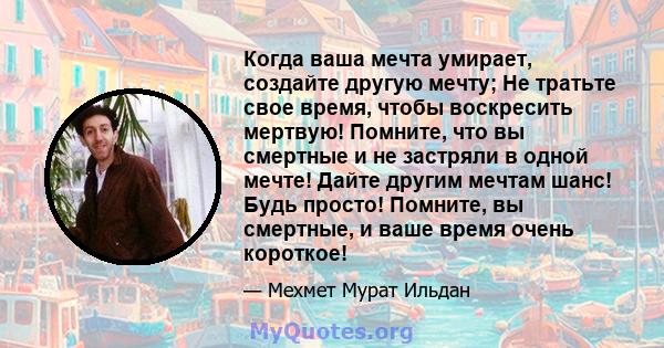 Когда ваша мечта умирает, создайте другую мечту; Не тратьте свое время, чтобы воскресить мертвую! Помните, что вы смертные и не застряли в одной мечте! Дайте другим мечтам шанс! Будь просто! Помните, вы смертные, и ваше 