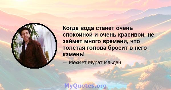 Когда вода станет очень спокойной и очень красивой, не займет много времени, что толстая голова бросит в него камень!