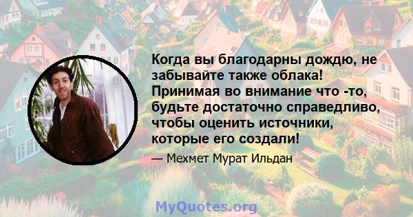 Когда вы благодарны дождю, не забывайте также облака! Принимая во внимание что -то, будьте достаточно справедливо, чтобы оценить источники, которые его создали!