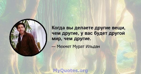 Когда вы делаете другие вещи, чем другие, у вас будет другой мир, чем другие.