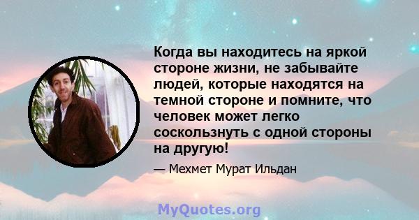 Когда вы находитесь на яркой стороне жизни, не забывайте людей, которые находятся на темной стороне и помните, что человек может легко соскользнуть с одной стороны на другую!