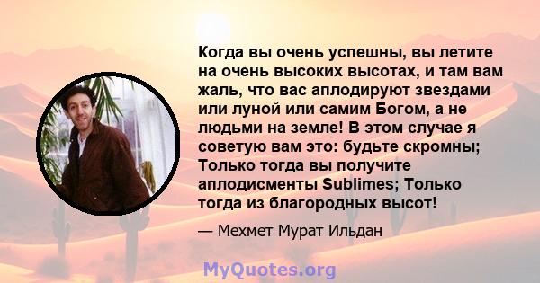 Когда вы очень успешны, вы летите на очень высоких высотах, и там вам жаль, что вас аплодируют звездами или луной или самим Богом, а не людьми на земле! В этом случае я советую вам это: будьте скромны; Только тогда вы