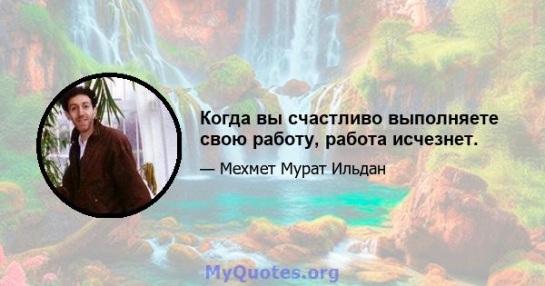 Когда вы счастливо выполняете свою работу, работа исчезнет.