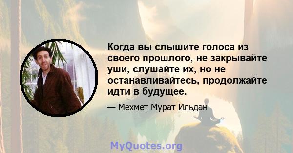 Когда вы слышите голоса из своего прошлого, не закрывайте уши, слушайте их, но не останавливайтесь, продолжайте идти в будущее.