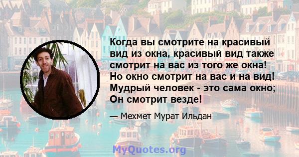 Когда вы смотрите на красивый вид из окна, красивый вид также смотрит на вас из того же окна! Но окно смотрит на вас и на вид! Мудрый человек - это сама окно; Он смотрит везде!