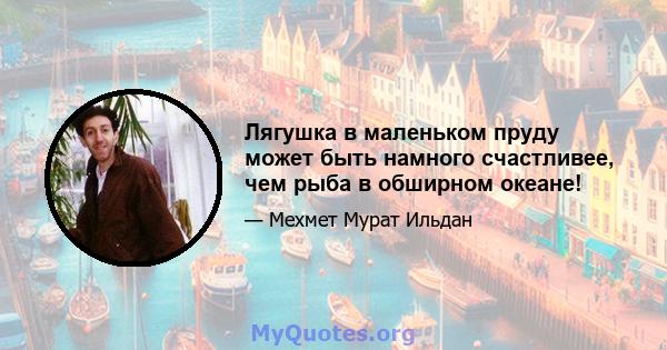 Лягушка в маленьком пруду может быть намного счастливее, чем рыба в обширном океане!