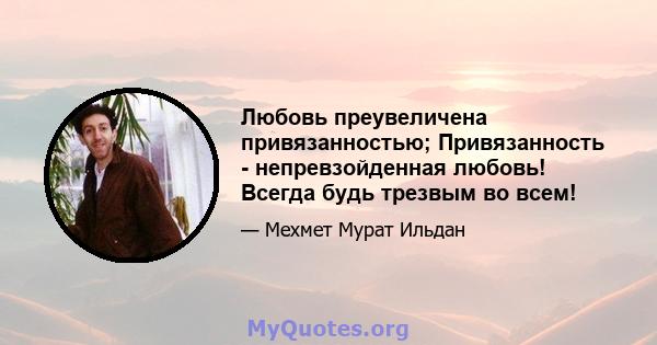 Любовь преувеличена привязанностью; Привязанность - непревзойденная любовь! Всегда будь трезвым во всем!