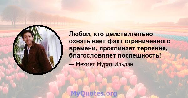 Любой, кто действительно охватывает факт ограниченного времени, проклинает терпение, благословляет поспешность!