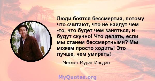 Люди боятся бессмертия, потому что считают, что не найдут чем -то, что будет чем заняться, и будут скучно! Что делать, если мы станем бессмертными? Мы можем просто ходить! Это лучше, чем умирать!