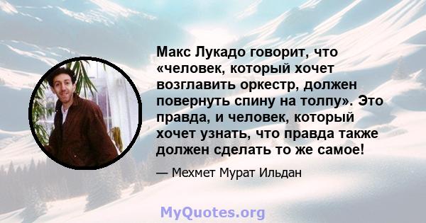 Макс Лукадо говорит, что «человек, который хочет возглавить оркестр, должен повернуть спину на толпу». Это правда, и человек, который хочет узнать, что правда также должен сделать то же самое!