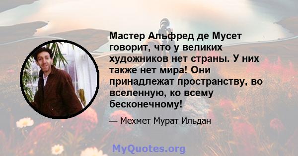 Мастер Альфред де Мусет говорит, что у великих художников нет страны. У них также нет мира! Они принадлежат пространству, во вселенную, ко всему бесконечному!