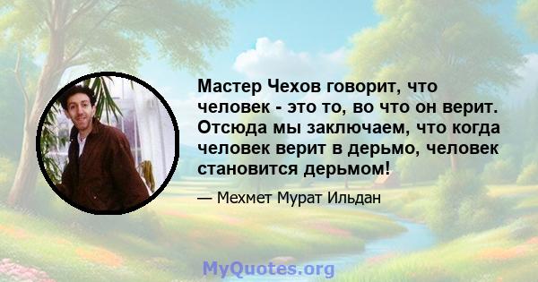 Мастер Чехов говорит, что человек - это то, во что он верит. Отсюда мы заключаем, что когда человек верит в дерьмо, человек становится дерьмом!