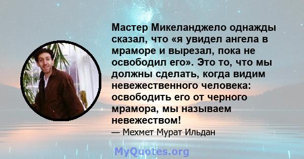 Мастер Микеланджело однажды сказал, что «я увидел ангела в мраморе и вырезал, пока не освободил его». Это то, что мы должны сделать, когда видим невежественного человека: освободить его от черного мрамора, мы называем