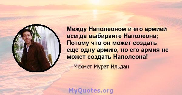 Между Наполеоном и его армией всегда выбирайте Наполеона; Потому что он может создать еще одну армию, но его армия не может создать Наполеона!