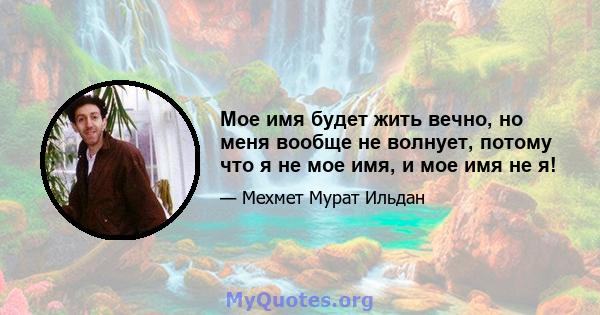 Мое имя будет жить вечно, но меня вообще не волнует, потому что я не мое имя, и мое имя не я!