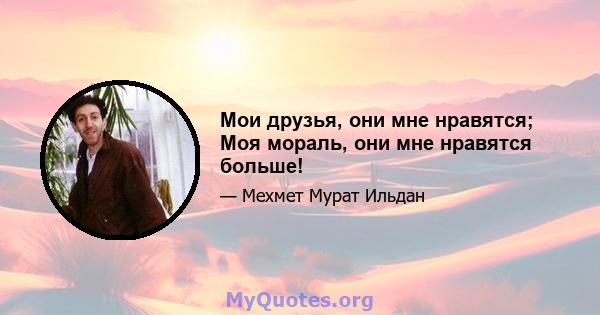 Мои друзья, они мне нравятся; Моя мораль, они мне нравятся больше!