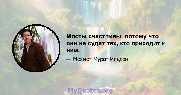 Мосты счастливы, потому что они не судят тех, кто приходит к ним.