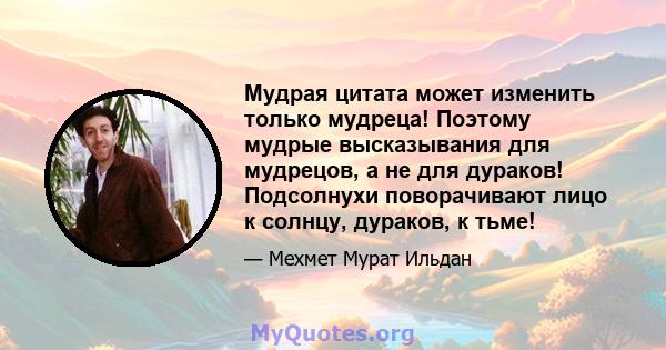 Мудрая цитата может изменить только мудреца! Поэтому мудрые высказывания для мудрецов, а не для дураков! Подсолнухи поворачивают лицо к солнцу, дураков, к тьме!