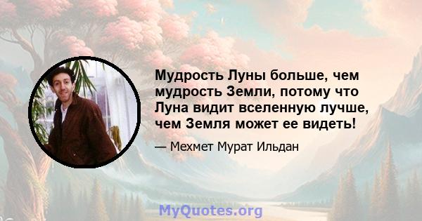 Мудрость Луны больше, чем мудрость Земли, потому что Луна видит вселенную лучше, чем Земля может ее видеть!