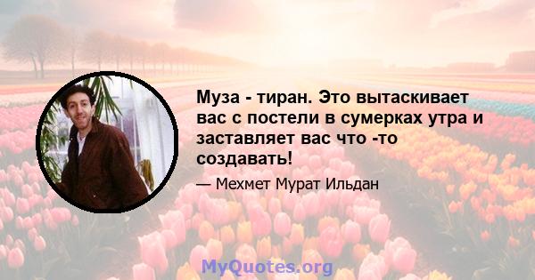 Муза - тиран. Это вытаскивает вас с постели в сумерках утра и заставляет вас что -то создавать!