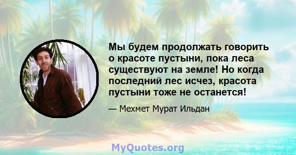 Мы будем продолжать говорить о красоте пустыни, пока леса существуют на земле! Но когда последний лес исчез, красота пустыни тоже не останется!