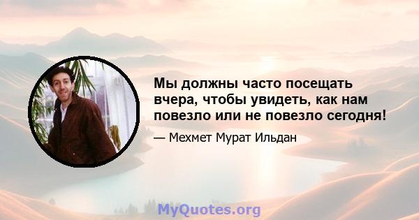 Мы должны часто посещать вчера, чтобы увидеть, как нам повезло или не повезло сегодня!