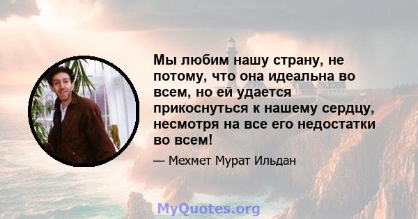 Мы любим нашу страну, не потому, что она идеальна во всем, но ей удается прикоснуться к нашему сердцу, несмотря на все его недостатки во всем!